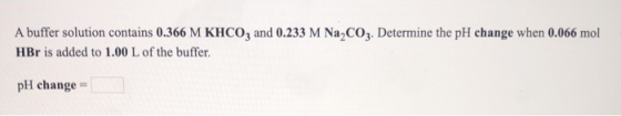 A buffer solution contains 0.366 M KHCO, and 0.233 M NaCO3. Determine the pH change when 0.066 mol HBr is added to 1.00 L of