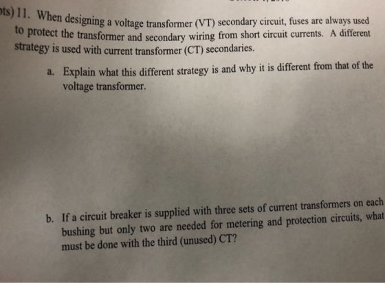 en designing a voltage transformer (VT) secondary circuit, fuses are always used wiring from short circuit currents. A different to protect the transformer and secondary strategy is used with curet transformer C secondaries. Explain what this different strategy is and why it is different from that of the voltage transformer. a. bushing but only two are needed for metering and protection circuits, what must be done with the third (unused) CT? b. If a circuit breaker is supplied with three sets of current transformers on each