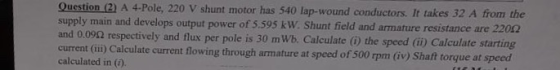 Question (2) A 4-Pole, 220 V shunt motor has 540 lap-wound conductors. It takes 32 A supply main and develops output power of 5.595 kW. Shunt field and armature resistance are 2202 and 0.092 respectively and flux per pole is 30 mWb. Calculate () the speed (ii) Calculate starting current (i) Calculate current flowing through armature at speed of 500 rpm (v) Shaft torque at speed calculated in (1)