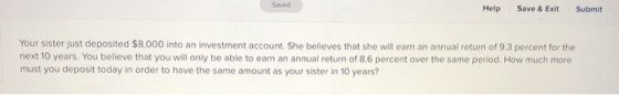 Saved Help Save & Exit Submit Your sister just deposited $8,000 into an investment account. She believes that she will earn a