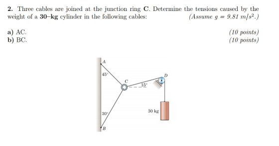 2. Three cables are joined at the junction ring C. Determine the tensions caused by the weight of a 30-kg cylinder in the following cables: (Assurne g = 9.81 m/s2.) a) AC b) BC (10 points) (10 points) 45° 15° 30 kg
