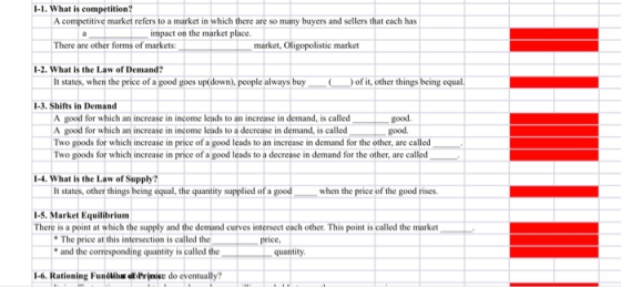 1-1. What is competition? A competitive market refers to a market in which there are so many buyers and sellers that each has impact on the market place There are other forms of markets: market, Oligopolistic market I-2. What is the Law of Demand? It states, when the price of a good goes up(down). people always buy of it, other things being equal 1-3. Shifts in Demand A good for which an increase in income leads to an increase in demand, is calledgood A good for which an increase in income leads to a decrease in demand, is called Two goods for which increase in price of a good leads to an increase in demand for the other, are called Two goods for which increase in price of a good leads to a decrease in demand for the other, are called good 1-4.What is the Law of Supply? It states, other things being equal, the quantity supplied of a good when the price of the good rises 1-5.Market Equilibrium There is a point at which the supply and the demand curves internect each other. This point is called the market The price at this intersection is called the and the corresponding quantity is called the price quantity 1-6.Rationing Fundlibe o Prjoise do eventually?