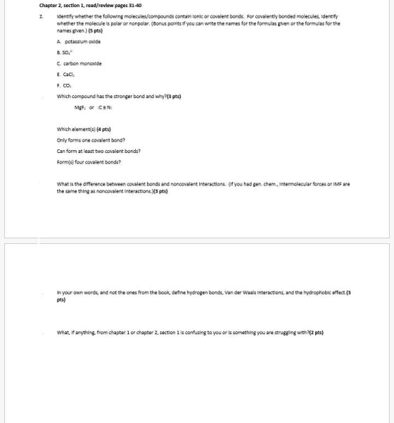 Chapter 2, section 1, read/revlew pages 31-40 2. Identify whether the following molecules/compounds contaln lonic or covalent bonds. For covalently bonded molecules, Identify whether the molecule ls polar or nonpolar. (Bonus points if you can write the names for the formulas glven or the formulas for the names glven) (5 pts) A potasslum oxlde B. 50 C. carbon monoxlde E CaC F. CO2 Which compound has the stronger bond and why?(3 pts) MgFi or CEN: Which elementis) (4 pts) Only forms one covalent bond? Can form at least two covalent bonds? Form s) four covalent bonds? What ls the dfference between covalent bonds and noncovalent Interactions. (If you had gen. chem, intermolecular forces or IMF are the same thing as noncovalent Interactions.)3 pts) in your own words, and not the ones from the book, define hydrogen bonds, Van der Waais Interactions, and the hydrophoblc effect.(3 pts) What, f anything, from chapter 1 or chapter 2, section 1 is confusing to you or is something you are struggling wth2(2 pts)