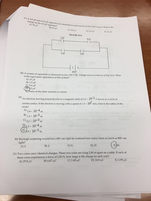 27 A 40 and a60MF on the A) 19 Mc acres an VDC source. What is the B) 25 D) 20 HC FIGURE 166 28 A system of capacitors is across a 90v DC voltage source as shown in Fig, 16-6 What is the equivalent connected system? capacitance this A) 15 HF Q 36 HF is correct An electron moving perpendicular to a magnetic field of 22.102 T moves in a circle of certain radius. If the electron is moving with a speed of 1.5. m/s, what is the radius ofthe A) 39. 10-4 m 1.5 x 10-3 m 22 x 10-3 m 10-4 9x 10-3 300 Rayleigh scattering would have 400. nm light be scattered how many times as much as 800.nm light? D) 32 B) 2 A) 4 31) Two coins carry identical charges. These two coins are lying 2.00m apart on a table. each of these coins experiences a force of 2.00 N, how large is the charge on each coin? 149 HC B) 6.67 uC A) 29.8