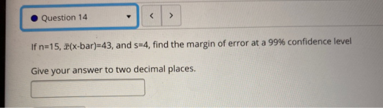 Question 14 < If n=15, 2(x-bar)=43, and s=4, find the margin of error at a 99% confidence level Give your answer to two decim