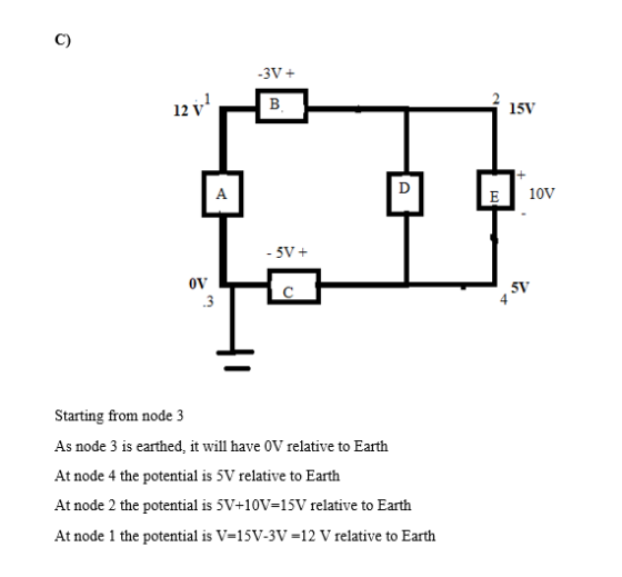 C) 12 V 15V 5V OVC 5V 4 .3 Starting from node 3 As node 3 is earthed, it will have 0V relative to Earth At node 4 the potential is 5V relative to Earth At node 2 the potential is 5V+10V-15V relative to Earth At node 1 the potential is V-15v-3v-12 V relative to Earth