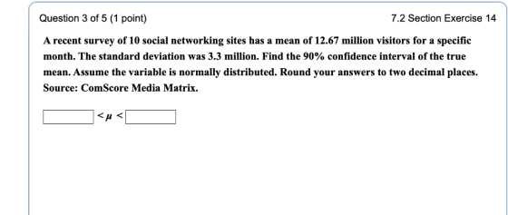 Question 3 of 5 (1 point) A recent survey of 10 social networking sites has a mean of 12.67 million visitors for a specific month. The standard deviation was 3.3 million. Find the 90% confidence interval of the true mean. Assume the variable is normally distributed. Round your answers to two decimal places Source: ComScore Media Matrix. 7.2 Section Exercise 14