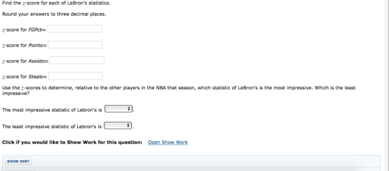 Find the z-score for each of LeBrons statistics. Round your answers to three decimal places. z-score for FGPc- z-score for Points z-score for Assists z-score for Steals= Use the z-scores to determine, relative to the other players in the NBA that season, which statistic of LeBrons is the most impressive. Which is the least impressive? The most impressive statistic of Lebrons is The least impressive statistic of Lebrons is Click if you would like to Show Work for this question: Open Show Work SHOW HINT
