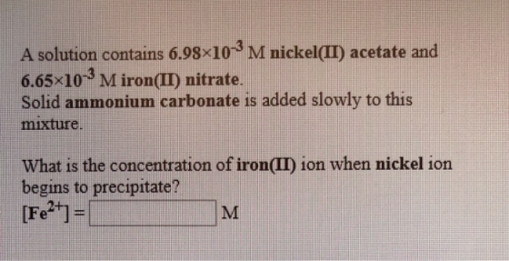 A solution contains 6.98x10-²M nickel(II) acetate and 6.65x100 M iron(II) nitrate. Solid ammonium carbonate is added slowly t