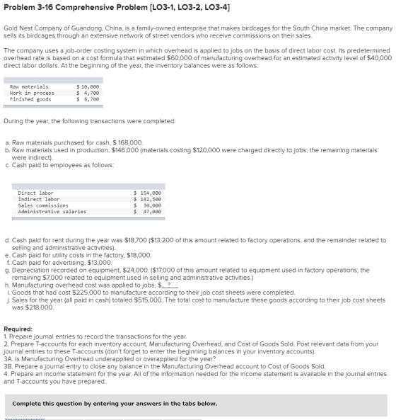 Problem 3-16 Comprehensive Problem [LO3-1, LO3-2, LO3-4] Gold Nest Company of Guandong, China, is a family-owned enterprise that makes birdcages for the South China market. The company sells its birdcages through an extensive network of street vendors who receive commissions on their sales The company uses a job-order costing system in which overhead is applied to jobs on the basis of direct labor cost. Its predetermined overhead rate is based on a cost formula that estimated $60,000 of manufacturing overhead for an estimated activity level of $40,000 direct labor dollars. At the beginning of the year, the inventory balances were as follows Raw materials Work in process Finished goods $ 10,000 $ 4,700 $ 8,700 During the year, the following transactions were completed a. Raw materials purchased for cash, $ 168,000 b. Raw materials used in production, $146,000 (materials costing $120,000 were charged directly to jobs, the remaining materials were indirect) C. Cash paid to employees as follows Direct labor Indirect labor Sales commissions Administrative salaries $ 154,000 $ 142,500 $ 30,000 $ 47,000 d. Cash paid for rent during the year was $18,700 ($13,200 of this amount related to factory operations, and the remainder related to selling and administrative activities) e. Cash paid for utility costs in the factory, $18,000 f. Cash paid for advertising, $13,000 g. Depreciation recorded on equipment, $24,000. ($17,000 of this amount related to equipment used in factory operations, the remaining $7,000 related to equipment used in selling and administrative activities.) h. Manufacturing overhead cost was applied to jobs, $_? i. Goods that had cost $225,000 to manufacture according to their job cost sheets were completed j. Sales for the year (all paid in cash) totaled $515,000. The total cost to manufacture these goods according to their job cost sheets was $218,000 Required: 1. Prepare journal entries to record the transactions for the year. 2. Prepare T-accounts for each inventory account, Manufacturing Overhead, and Cost of Goods Sold. Post relevant data from your journal entries to these T-accounts (dont forget to enter the beginning balances in your inventory accounts) 3A. Is Manufacturing Overhead underapplied or overapplied for the year? 3B. Prepare a journal entry to close any balance in the Manufacturing Overhead account to Cost of Goods Sold 4. Prepare an income statement for the year. All of the information needed for the income statement is available in the journal entries and T-accounts you have prepared Complete this question by entering your answers in the tabs below.