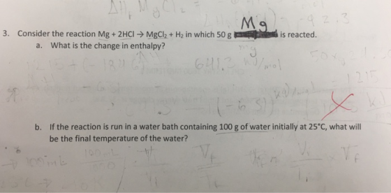 2 3. Consider the reaction Mg + 2HCI - MgClh + H2 in which 50 g is reacted. a. What is the change in enthalpy? b. If the reaction is run in a water bath containing 100 g of water initially at 25 C, what will be the final temperature of the water?
