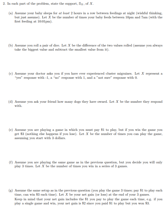 2. In each part of the problem, state the support, Sx, of X. (a) Assume your baby sleeps for at least 2 hours in a row between feedings at night (wishful thinking, but just assume). Let X be the number of times your baby feeds between 10pm and 7am (with the first feeding at 10:01pm) (b) Assume you roll a pair of dice. Let X be the difference of the two values rolled (assume you always take the biggest value and subtract the smallest value fromit) (c) Assume your doctor asks you if you have ever experienced cluster migraines. Let X represent a yes response with -1, a no response with 1, and a not sure response with 0. (d) Assume you ask your friend how many dogs they have owned. Let X be the number they respond with. (e) Assume you are playing a game in which you must pay S1 to play, but if you win the game you get $3 (nothing else happens if you lose). Let X be the number of times you can play the game, assuming you start with 3 dollars (f) Assume you are playing the same game as in the previous question, but you decide you will only play 3 times. Let X be the number of times you win in a series of 3 games. (g) Assume the same setup as in the previous question (you play the game 3 times; pay $1 to play each time, can win S3 each ti). Let X be your net gain (or loss) at the end of your 3 games Keep in mind that your net gain includes the $1 you pay to play the game each time, e.g. if you play a single game and win, your net gain is S2 since you paid S1 to play but you won S3