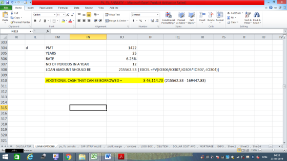 Home nert Page Layout Formulas Data Review View dd-Ins s Cut ta copy. Σ AutoSum Wrap Text General в 1 프 . Ej-., Δ. : rーー 逻锂函Merge & Center. $, % , 弼,8 C Paste Conditional Format CeInsert Delete Format Formatting as Table Styles2 Clear Sort &Find & Format Painter Clipboard IN315 IK Font Alignment Number Styles Cells Edting IL IM IN I0 IP ia IR Is IT IU 303 304 305 306 307 308 309 310 311 312 313 314 315 316 317 318 319 320 321 PMT YEARS RATE NO OF PERIODS IN A YEAR LOAN AMOUNT SHOULD BE 1422 25 6.25% 12 215562.53 [EXCEL PV (I0306/10307,I0305*0307,-I0304) ADDITIONAL CASH THAT CAN BE BORROWED $46,114.70 (215562.53 -169447.83) CALCULATOR | LOAN OPTIONS fv. ann CAP STRU VALUE BOX | DILUTION DOLLAR COST AVG MORTGAGE . . EXPO ( Sheet1 . Sheet2. Shell-