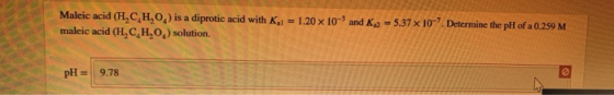 Maleic acid (H, C,H,O) is a diprotic acid with Kai - 1.20 x 10-3 and Ka 5.37 x 10. Determine the pH of a 0.259 M maleic acid