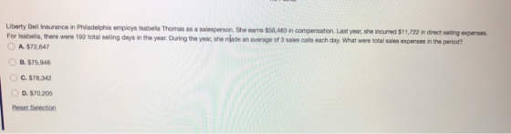 Liberty Bell Insurance in Philadelphia employs Isabelia Thomas as a salesperson. She earns $58,483 in compensation. Last For Isabella, there were 192 total selling days in the year. During the year, she made an average of 3 sales calls each day. What were total sales expenses in the period? year, she incurred $11,722 in direct selling expenses. A.$72,647 B. $75,946 O c.$78,342 D.$70,205 Beset Selection