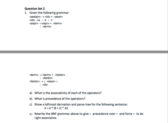 Question Set 2 1. Given the following grammar dactor>-> ( <expr> ) a) What is the associativity of each of the operators? What is precedence of the operators? Show a leftmost derivation and parse tree for the following sentence: b) c) A-A(B(C A)) d) Rewrite the BNF grammar above to give precedence over and force to be right associative.