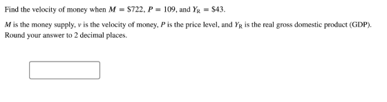 Find the velocity of money when M- $722, P 109, and YR $43. M is the money supply, v is the velocity of money, P is the price level, and YR is the real gross domestic product (GDP) Round vour answer to 2 decimal places