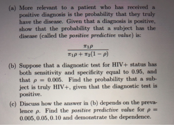 (a) More relevant to a patient who has received a positive diagnosis is the probability that they truly have the disease. Given that a diagnosis is positive, show that the probability that a subject has the disease (called the positive predictive value) is: πιρ (b) Suppose that a diagnostic test for HIV+ status has both sensitivity and specificity equal to 0.95, and that ρ-: 0.005. Find the probability that a sub- ject is truly HIV+, given that the diagnostic test is positive. (c) Discuss how the answer in (b) depends on the preva- lence ρ. Find the positive predictive value for ρ 0.005, 0.05, 0.10 and demonstrate the dependence.