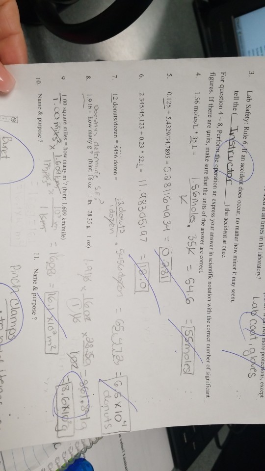 I All times in the laboratory? Lab cot more protechons, except es 3. Lab Safety: Rule 6.If an accident does occur, no matter how minor it may seem, tell the ( Tastructor ) the accident at once. For question 4 8, Perform the operation an express your answer in scien figures. If there are units, make sure that the units of the answer are correct. ific notation with the correct number of significant 4, 1.56 moles/L * 35 L L2 0.125 + 5.432934 7895-0:3 8 \ lo uta rol 2.34545, 123 +0.23 * 521-11.q83051 a7 6. ddonuts 12 donuts/dozen * 5456 dozen 19 lb-how many g ? (hint: 16 oz-l lb. 28.35 g = 1 oz) 9 1.00 square miles how many m2? (hint: 1.609 km/mile) Name & purpose? 11. Name & purpose? 10. Pncy Clam