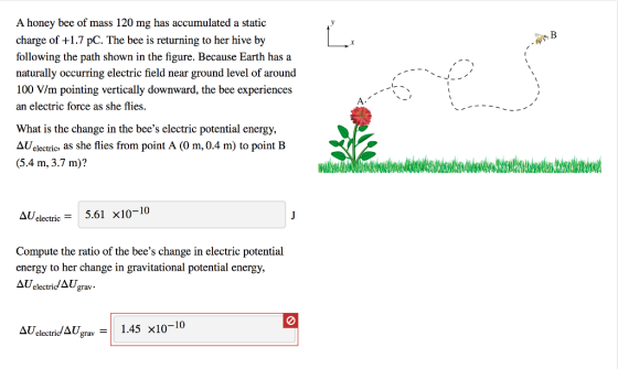 A honey bee of mass 120 mg has accumulated a static charge of +1.7 pC. The bee is returning to her hive by following the path shown in the figure. Because Earth has a naturally occurring electric field near ground level of around 100 V/m pointing vertically downward, the bee experiences an electric force as she flies What is the change in the bees electric potential energy, AUelectrics as she flies from point A (O m, 0.4 m) to point B 3.4 m,3m)? AU electric5.61 x10-10 Compute the ratio of the bees change in electric potential energy to her change in gravitational potential energy, AUelectridAgra Δ electric/1Ugrav-1 1.45 X10