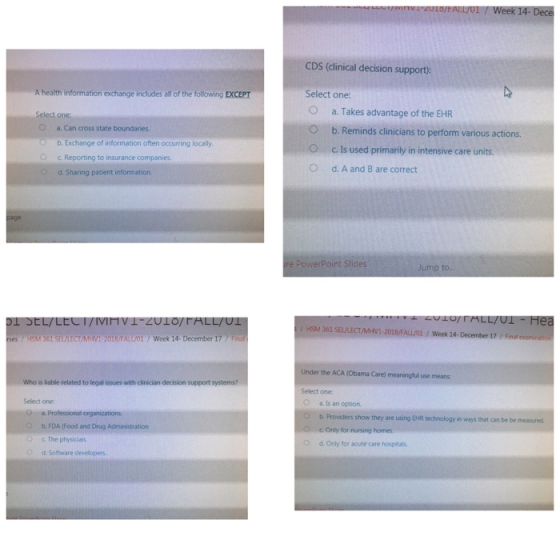 CDS (dlinical decision support) A health information exchange includes all of the following EXCEPT Select one O a. Takes advantage of the EHR O b. Reminds clinicians to perform various actions. O c. is used primarily in intensive care units. O d. A and B are correct O a. Can cross state boundanies. b. Exchange of information often occurring locally 0 Reporting to insurance companies. O d. Sharing patient information age e PowerPoint Slides Jump to.. LL/ UL / HSM 361 SEULECT/MHV1-2018/FALLOİ / Week 14-December 17 y Fina es /HSM 361 SEL/LECT/MHVI-2018/FALL/01 /Week 14- December 17/Finaf Under the ACA (Obama Care) meaningful use means Select one O a. Is an option O b. Providers show they are using EHR technology in ways that can be be measured Who is liable related to legal issues with clinician decision support systems? Select one b, FDA food and Drug Administration C The physician cOnly for nursing h 。d. Only for acute care hospitals. o Software developers.