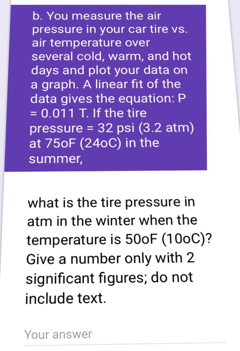 b. You measure the air pressure in your car tire vs. air temperature over several cold, warm, and hot days and plot your data or a graph. A linear fit of the data gives the equation: P -0.011 T. If the tire pressure 32 psi (3.2 atm) at 75oF (240C) in the summer, what is the tire pressure in atm in the winter when the temperature is 500F (10oC)? Give a number only with 2 significant figures, do not include text. Your answer