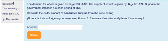 The demand for wheat is given by: Qp-186-0.4P. The supply of wheat is given by: Qs- 3P-120. Suppose the government imposes a a price ceiling of $68. Question 4 Tries remaining: 2 Points out of 7.70 Calculate the dollar amount of consumer surplus from the price ceiling. Flag questionD ot include a S sign in your response. Round to the nearest two decimal places if necessary.,) Answer: Check