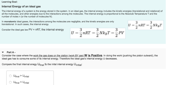Learning Goal Internal Energy of an ideal gas The internal energy of a system is the energy stored in the system. In an ideal gas, the internal energy includes the kinetic energies (translational and rotational) of all the molecules, and other energies due to the interactions among the molecules. The internal energy is proportional to the Absolute Temperature T and the number of moles n (or the number of molecules N). n monatomic ideal gases, the interactions among the molecules are negligible, and the kinetic energies are only translational. In such cases, the internal energy 3 2 3 3 2 Consider the ideal gas law PV = nRT, the internal energy 2 ▼ Part A- Consider the case where the work the gas does on the pistion (work BY gas) W is Positive. In doing the work (pushing the piston outward), the ideal gas has to consume some of its internal energy. Therefore the ideal gass internal energy U decreases. Compare the final internal enegy Ufinal to the inital internal energy Uinitial: UinalUinital O Ufinal Uinital