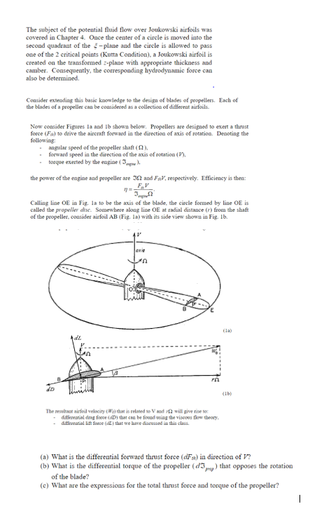 The subject of the potl fluid flow over Joukowski airfoils was covered in Chapter 4. Once the center of a circle is moved into the second quadrant of the -plane and the cicle is allowed to pass one of the 2 critical points (Kutta Condition), a Joukowski airfoil is created on the transformed z-plane with appropriate thickness and camber. Consequently, the coresponding hydrodynamic force can also be determined. Consider exteuding this basic knowledge to the design of blades of propellers. Each of the blades of a propeller can be considered as a collectiou of different airfoils. Now consider Figures la and Ib shown below, Propellers are designed to exert a thrast force (Fsk) to drive the aircraft forward in the direction of axis of rotation. Deooting the following angular speed of the propeller shaft 2). forward speed in the direction of the axis of rotation torque exerted by the eugine the power of the engine and propeller are 3Ω and Fnv. respectively. Efficiency is then: Calling line OE in Fig. la to be the axis of the blade, the cirele formed by line OE is called the propeller ase. Somewhere along line OE at radial distance (r) from the shaft of the propeller, consider airfoil AB (Fig. la) with its side view shown in Fig. Ib. 0 (la) fL (Lb) Tbr mabar airfoil velocity (WO) dat is relied so v nd will give rise so difsereazial dng ove (Di that eau be found inge viscous tlow theoey, diteretial li soce that we have discussod ia this elass. (a) What is the differential forward thrust force (aF)in direction of V? (b) What is the differential I torque of the s,me) that opposes the rotation of the blade? (c) What are the expressions for the total thrust force and torque of the propeller?