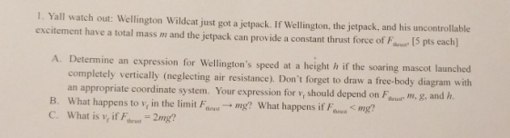 1. Yall watch out: Wellington Wildcat just got a jetpack. If Wellington, the jetpack, and his uncontrollable excitement have a total mass m and the jetpack can provide a constant thrust force of Faus 5 pts each] A. Determine an expression for Wellingtons speed at a height h if the soaring mascot launched completely vertically (neglecting air resistance). Dont forget to draw a free-body diagram with an appropriate coordinate system. Your expression for v, should depend on Fu dh. B. What happens to v, in the limit Fthnsı → mg? What happens if Ftrug < mg? C. What is v, if Fbrust 2mg?