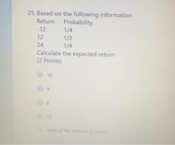 25. Based on the following information Return Probability. -12 1/4 12 1/2 24 1/4 Calculate the expected return (2 Points) 10