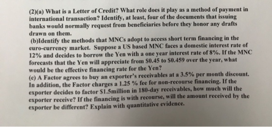 (2)(a) What is a Letter of Credit? What role does it play as a method of payment in international transaction? Identify, at least, four of the documents that issuing banks would normally request from beneficiaries before they honor any drafts drawn on them. (b)Identify the methods that MNCs adopt to access short term financing in the euro-curreney market. Suppose a US based MNC faces a domestic interest rate of 12% and decides to borrow the Yen with a one year interest rate of 8%. If the MNC forecasts that the Yen will appreciate from S0.45 to $0.459 over the year, what would be the effective financing rate for the Yen? (c) A Factor agrees to buy an exporters receivables at a 3.5% per month discount. In addition, the Factor charges a 1.25 % fee for non-recourse financing. If the exporter decides to factor $1.5million in 180-day receivables, how much will the exporter receive? If the financing is with recourse, will the amount received by the exporter be different? Explain with quantitative evidence.