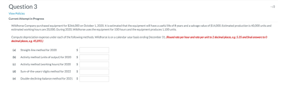 Question 3 --/2 View Policies Current Attempt in Progress Wildhorse Company purchased equipment for $266,000 on October 1, 20