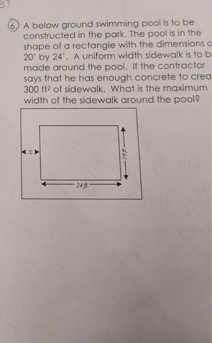 3) 6 A below ground swimming pool is to be constructed in the park. The pool is in the shape of a rectangle with the dimensions 20 by 24. A uniform width sidewalk is to b made around the pool. If the contractor says that he has enough concrete to crea 300 ft2 of sidewalk. What is the maximum width of the sidewalk around the pool? 24