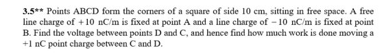 3.5**Points ABCD form the corners of a square of side 10 cm, sitting in free space. A free line charge of + 10 nC/m is fixed