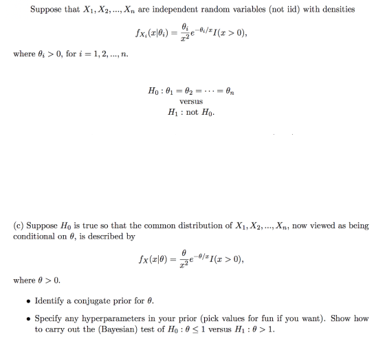 Suppose that Xi, X2,..., Xn are independent random variables (not iid) with densities x, (x^, where 6, > 0, for i-1, 2, , n. versus H1: not Ho (c) Suppose Ho is true so that the common distribution of X1, X2,..., Xn, now viewed as being conditional on 6, is described by where θ > 0. Identify a conjugate prior for 0. Specify any hyperparameters in your prior (pick values for fun if you want). Show how to carry out the (Bayesian) test of H0 : θ < 1 versus H1 : θ > 1.