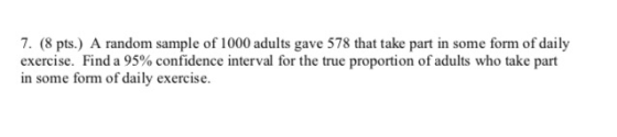 7. (8 pts.) A random sample of 1000 adults gave 578 that take part in some form of daily exercise. Find a 95% confidence inte