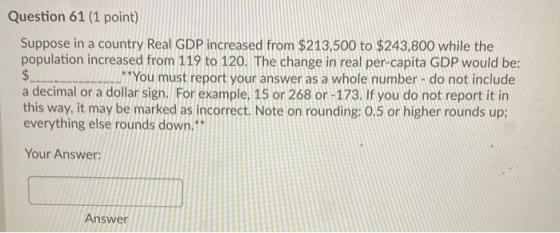 Question 61 (1 point) Suppose in a country Real GDP increased from $213,500 to $243,800 while the population increased from 1