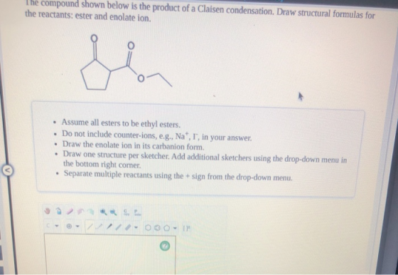 The compound shown below is the product of a Claisen condensation. Draw structural formulas for the reactants: ester and enol