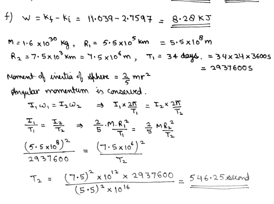 f) w = Kf-ki = 11.639- 2.7597 = 8.28 kJ M=16 x 1030 Kg, R. = 5.5x105 km = 5.5*108m R2 = 7.5x 10% km = 4.5 x106m, T, = 34 days