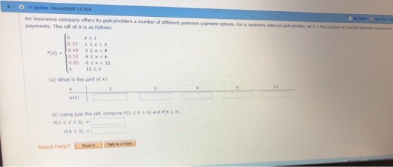 An insurance company offers its policyholders a number of different premium payment options. For a randomly selected payments. The cdf of X is as follows policyholder, let x a the number of months between successive 0.37 1Sx <3 Fx)0.49 3sx <4 0.85 6sx <12 12 s x (a) What is the pmf of x? 12 p(x) (b) Using just the cdf, compute P(3 S XS 6) and P4 x