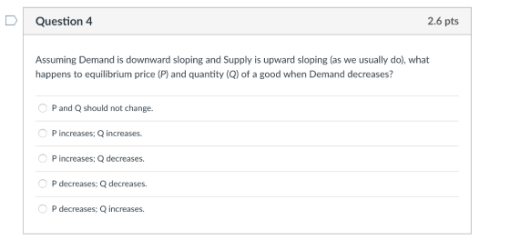 DQuestion 4 2.6 pts Assuming Demand is downward sloping and Supply is upward sloping (as we usually do), what happens to equilibrium price (P) and quantity (Q) of a good when Demand decreases? P and Q should not change. P increases Q P increases; Q decreases P decreases; Q decreases P decreases, Q increases increases.