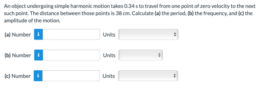 An object undergoing simple harmonic motion takes 0.34 s to travel from one point of zero velocity to the next such point. Th