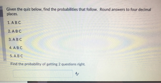 Given the quiz below, find the probabilities that follow. Round answers to four decimal places. 1, А В С 2, A B C 3. ABC 4. A B C 5. A B C Find the probability of getting 2 questions right.