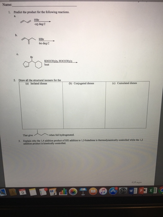 Name: 1. Predict the product for the following reactions. HBr -25 deg C HBr 60 deg C Draw all the structural somers for the (b) Conjugated dienes (c) Cumulated dienes (a) Isolated dienes when full hydrogenated. 3. Explain why the IA addition product of HDK addition to ,3-butadiene is thermodynamically controlled while the 12 addition product is kinetically controlled. P a g e