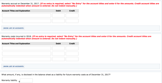 Warranty accrual on December 31, 2017. (If no entry is required, select No Entry for the account titles and enter O for the amounts. Credit account titles are automatically indented when amount is entered. Do not indent manually.) Account Titles and Explanation Debit Credit SHOW LIST OF ACCOUNTS Warranty costs incurred in 2018. (If no entry Is required, select No Entry for the account titles and enter 0 for the amounts. Credit account titles are automatically indented when amount is entered. Do not indent manually.) Account Titles and Explanation Debit Credit SHOW LIST OF ACCOUNTS What amount, if any, is disclosed in the balance sheet as a liability for future warranty costs as of December 31, 2017? Warranty liabilitys