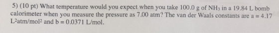 5) (10 pt) What temperature would you expect when you take 100.0 g of NH3 in a 19.84 L bomb calorimeter when you measure the
