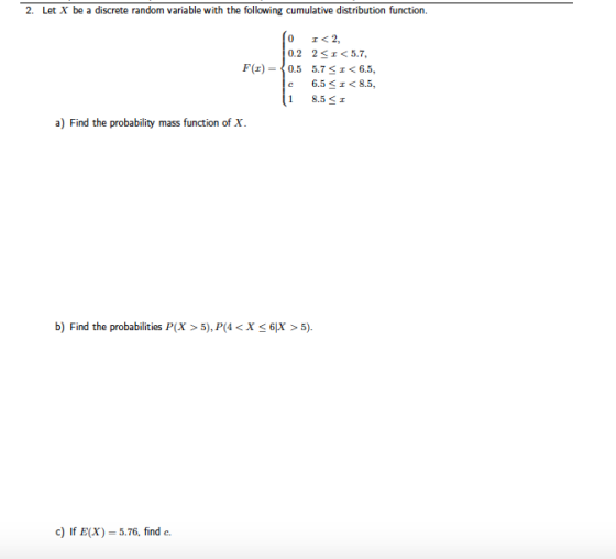 2. Let X be a discrete random variable with the following cumulative distribution function 0 0.2 0.5 ェ<2, 2-1<5.7, 5.7-1 6.5, 6.5 <エ<8.5, F(z)= 18.5 エ a) Find the probability mass function of X b) Find the probabilities P(x>5), P(4<X 6x> 5) c) If E(X) = 5.76, find c.