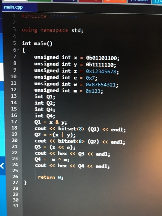 main.cpp 2 3 using namespace 4. 5 int main() std; unsigned int x = 0b01101100; 8 9 10 12 13 14 15 16 17 18 19 20 21 unsigned int z = 0x12345678; unsigned int e 0x7; unsigned int w = 0x87654321; unsigned int =0x123; int 1; int 92; int Q3; int Q4; Q1=x&y; cout << bitset<8> (Q1) << endl; Q2=-(x| y); cout << bitset<8>(Q2) << endl; Q3=(z << e); cout << hex << 03 <<endl; 23 24 25 26 27 28 cout << hex << Q4 << endl; return ; 30 31