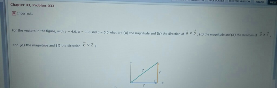 rot roti SCREEN PRİNIER VERSION 1 BACK NEXT Chapter 03, Problem 033 Incorrect. For the vectors in the figure, with a 4.0, b- 3.0, and c 5.0 what are (a) the magnitude and (b) the direction of a x b, (e) the magnitude and (d) , (c) the magnitude and (d) the direction of a xc and (e) the magnitude and (f) the direction b × C ?